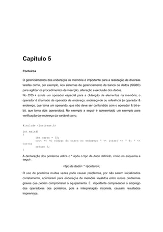 Capítulo 5
Ponteiros
O gerenciamentos dos endereços de memória é importante para a realização de diversas
tarefas como, por exemplo, nos sistemas de gerenciamento de banco de dados (SGBD)
para agilizar os procedimentos de inserção, alteração e exclusão dos dados.
No C/C++ existe um operador especial para a obtenção de elementos na memória, o
operador é chamado de operador de endereço, endereço-de ou referência (o operador &
endereço, que toma um operando, que não deve ser confundido com o operador & bit-a-
bit, que toma dois operandos). No exemplo a seguir é apresentado um exemplo para
verificação do endereço da variável carro.
#include <iostream.h>
int main()
{
int carro = 10;
cout << "O código do carro no endereço " << &carro << " é: " <<
carro;
return 0;
}
A declaração dos ponteiros utiliza o * após o tipo de dado definido, como no esquema a
seguir:
<tipo de dado> * <ponteiro>;
O uso de ponteiros muitas vezes pode causar problemas, por não serem inicializados
corretamente, apontarem para endereços de memória inválidos entre outros problemas
graves que podem comprometer o equipamento. É importante compreender o emprego
dos operadores dos ponteiros, pois a interpretação incorreta, causam resultados
imprevistos.
 