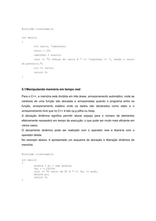 #include <iostream.h>
int main()
{
int carro, *caminhao;
carro = 10;
caminhao = &carro;
cout << "O código do carro é " << *caminhao << ", sendo o valor
do ponteiro.";
cin >> carro;
return 0;
}
5.1Manipulando memória em tempo real
Para o C++, a memória está dividida em três áreas: armazenamento automático, onde as
variáveis de uma função são alocadas e armazenadas quando o programa entra na
função, armazenamento estático onde os dados são declarados como static e o
armazenamento livre que no C++ é tido cp,p pilha ou heap.
A alocação dinâmica significa permitir alocar espaço para o número de elementos
efetivamente necessário em tempo de execução, o que pode ser muito mais eficiente em
vários casos.
O alocamento dinâmico pode ser realizado com o operador new e liberá-la com o
operador delete.
No exemplo abaixo, é apresentado um esquema de alocação e liberação dinâmica de
memória.
#include <iostream.h>
int main()
{
double * pi = new double;
*pi = 3.14159;
cout << "O valor de PI é " << *pi << endl;
delete pi;
return 0;
}
 