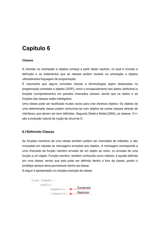 Capítulo 6
Classes
A imersão na orientação a objetos começa a partir deste capítulo, no qual é iniciado a
definição e os tratamentos que as classes podem receber na orientação a objetos
utilizadanesta linguagem de programação.
É importante que alguns conceitos chaves e terminologias sejam destacadas na
programação orientada a objetos (OOP), como o encapsulamento dos dados (atributos) e
funções (comportamento) em pacotes chamados classes, sendo que os dados e as
funções das classes estão interligados.
Uma classe pode ser reutilizada muitas vezes para criar diversos objetos. Os objetos de
uma determinada classe podem comunicar-se com objetos de outras classes através de
interfaces, que devem ser bem definidas. Segundo Deitel e Deitel (2004), as classes C++
são a evolução natural da noção de struct de C.
6.1Definindo Classes
As funções membros de uma classe também podem ser chamadas de métodos, e são
invocadas em reposta as mensagens enviadas aos objetos. A mensagem corresponde a
uma chamada da função membro enviada de um objeto ao outro, ou enviada de uma
função a um objeto. Função membro, também conhecida como método, é aquela definida
em uma classe, sendo que esta pode ser definida dentro e fora da classe, porém o
protótipo sempre deve permanecer dentro da classe.
A seguir é apresentado um simples exemplo de classe:
class Jogador {
public:
Jogador();
~Jogador();
Construtor
Destrutor
 