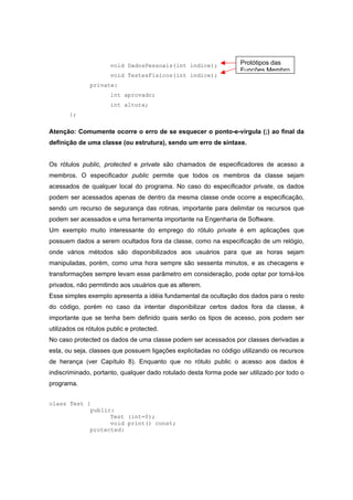 void DadosPessoais(int indice);
void TestesFisicos(int indice);
private:
int aprovado;
int altura;
};
Atenção: Comumente ocorre o erro de se esquecer o ponto-e-vírgula (;) ao final da
definição de uma classe (ou estrutura), sendo um erro de sintaxe.
Os rótulos public, protected e private são chamados de especificadores de acesso a
membros. O especificador public permite que todos os membros da classe sejam
acessados de qualquer local do programa. No caso do especificador private, os dados
podem ser acessados apenas de dentro da mesma classe onde ocorre a especificação,
sendo um recurso de segurança das rotinas, importante para delimitar os recursos que
podem ser acessados e uma ferramenta importante na Engenharia de Software.
Um exemplo muito interessante do emprego do rótulo private é em aplicações que
possuem dados a serem ocultados fora da classe, como na especificação de um relógio,
onde vários métodos são disponibilizados aos usuários para que as horas sejam
manipuladas, porém, como uma hora sempre são sessenta minutos, e as checagens e
transformações sempre levam esse parâmetro em consideração, pode optar por torná-los
privados, não permitindo aos usuários que as alterem.
Esse simples exemplo apresenta a idéia fundamental da ocultação dos dados para o resto
do código, porém no caso da intentar disponibilizar certos dados fora da classe, é
importante que se tenha bem definido quais serão os tipos de acesso, pois podem ser
utilizados os rótulos public e protected.
No caso protected os dados de uma classe podem ser acessados por classes derivadas a
esta, ou seja, classes que possuem ligações explicitadas no código utilizando os recursos
de herança (ver Capítulo 8). Enquanto que no rótulo public o acesso aos dados é
indiscriminado, portanto, qualquer dado rotulado desta forma pode ser utilizado por todo o
programa.
class Test {
public:
Test (int=0);
void print() const;
protected:
Protótipos das
Funções Membro
 