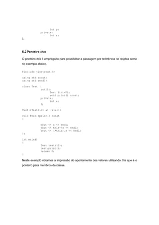 int y;
private:
int x;
};
6.2Ponteiro this
O ponteiro this é empregado para possibilitar a passagem por referência de objetos como
no exemplo abaixo.
#include <iostream.h>
using std::cout;
using std::endl;
class Test {
public:
Test (int=0);
void print() const;
private:
int x;
};
Test::Test(int a) {x=a;};
void Test::print() const
{
cout << x << endl;
cout << this->x << endl;
cout << (*this).x << endl;
};
int main()
{
Test test(12);
test.print();
return 0;
}
Neste exemplo notamos a impressão do apontamento dos valores utilizando this que é o
ponteiro para membros da classe.
 