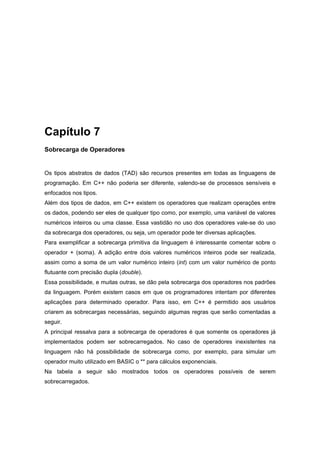 Capítulo 7
Sobrecarga de Operadores
Os tipos abstratos de dados (TAD) são recursos presentes em todas as linguagens de
programação. Em C++ não poderia ser diferente, valendo-se de processos sensíveis e
enfocados nos tipos.
Além dos tipos de dados, em C++ existem os operadores que realizam operações entre
os dados, podendo ser eles de qualquer tipo como, por exemplo, uma variável de valores
numéricos inteiros ou uma classe. Essa vastidão no uso dos operadores vale-se do uso
da sobrecarga dos operadores, ou seja, um operador pode ter diversas aplicações.
Para exemplificar a sobrecarga primitiva da linguagem é interessante comentar sobre o
operador + (soma). A adição entre dois valores numéricos inteiros pode ser realizada,
assim como a soma de um valor numérico inteiro (int) com um valor numérico de ponto
flutuante com precisão dupla (double).
Essa possibilidade, e muitas outras, se dão pela sobrecarga dos operadores nos padrões
da linguagem. Porém existem casos em que os programadores intentam por diferentes
aplicações para determinado operador. Para isso, em C++ é permitido aos usuários
criarem as sobrecargas necessárias, seguindo algumas regras que serão comentadas a
seguir.
A principal ressalva para a sobrecarga de operadores é que somente os operadores já
implementados podem ser sobrecarregados. No caso de operadores inexistentes na
linguagem não há possibilidade de sobrecarga como, por exemplo, para simular um
operador muito utilizado em BASIC o ** para cálculos exponenciais.
Na tabela a seguir são mostrados todos os operadores possíveis de serem
sobrecarregados.
 