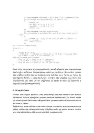 // sobrecarrega operator+ - ret = a+b - ret = operator+(a,b)
friend vetor2 operator+(vetor2 & a, vetor2 & b)
{
vetor2 ret;
ret.f[0] = a.f[0] + b.f[0];
ret.f[1] = a.f[1] + b.f[1];
return ret;
};
// sobrecarrega insersor (operator<<)
friend ostream & operator<<(ostream & stream, const vetor2
&obj)
{
stream << "f[0]=" << obj.f[0] << endl << "f[1]=" <<
obj.f[1] << endl;
return stream;
};
}; // end of class vetor2
void main()
{
vetor2 a, b, ret;
a.f[0]=1.1; a.f[1]=1.2; b.f[0]=2.5; b.f[1]=2.6; // carrega dados
ret = a+b; // ret = a.operator+(b), ou
ret.operator=(a.operator+(b))
cout << "a" << endl << a; // imprime a
cout << "b" << endl << b; // imprime b
cout << "ret" << endl << ret; // imprime ret
}
Neste ponto é importante ter compreendido sobre as definições dos tipos e características
das funções. As funções dos operadores podem ser membro ou não-membro, no caso
das funções membro elas são freqüentemente definidas como friends por razões de
desempenho. Porém, no caso das funções membros são utilizados os ponteiros this
implicitamente para obter um dos argumentos do objeto da classe (o argumento à
esquerda para operadores binários).
7.1 Função Friend
Quando uma função é declarada como friend (amiga), esta terá permissão para acessar
os membros públicos, protegidos e privados da classe. Esse recurso é útil quando tem-se
um número grande de classes e não pretende-se que sejam definidos um mesmo método
em todas as classes.
Esse recurso ao ser utilizado pode causar dúvidas com relação ao encapsulamento dos
dados, pois permite o acesso aos dados protegidos, porém ele apenas torna no membro
uma extensão da classe, não comprometendo o encapsulamento.
 