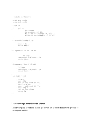 #include <iostream.h>
using std::cout;
using std::endl;
class CL
{
public:
int count;
CL operator=(int i);
friend CL operator+(CL ob, int i);
friend CL operator+(int i, CL ob);
};
CL CL::operator=(int i)
{
count = i;
return *this;
}
CL operator+(CL ob, int i)
{
CL temp;
temp.count = ob.count + i;
return temp;
}
CL operator+(int i, CL ob)
{
CL temp;
temp.count = ob.count + i;
return temp;
}
int main (void)
{
CL obj;
obj = 10;
cout << obj.count << " ";
obj = 10 + obj;
cout << obj.count << " ";
obj = obj + 12;
cout << obj.count;
return 0;
}
7.2Sobrecarga de Operadores Unários
A sobrecarga de operadores unários que tomam um operando basicamente procede-se
da seguinte maneira:
 