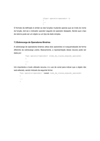 <Tipo> operator<operador> ()
{
...
}
O formato da definição é similar ao das funções mudando apenas que ao invés do nome
da função, tem-se o indicador operator seguido do operador desejado. Sendo que o tipo
de retorno pode ser um objeto ou um tipo de dado simples.
7.3Sobrecarga de Operadores Binários
A sobrecarga de operadores binários utiliza dois operandos e é esquematizado de forma
diferente da sobrecarga unária. Basicamente, a representação desse recurso pode ser
dada por:
Tipo operator<operador> (nome_da_classe,segundo_operando)
{
...
}
Um importante e muito utilizado recurso, é o uso de const para indicar que o objeto não
será alterado, sendo indicado da seguinte forma:
Tipo operator<operador> (const nome_da_classe,segundo_operando)
{
...
}
 