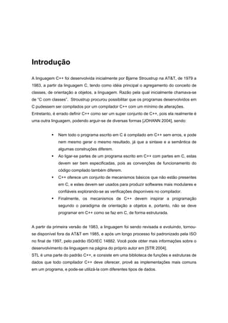 Introdução
A linguagem C++ foi desenvolvida inicialmente por Bjarne Stroustrup na AT&T, de 1979 a
1983, a partir da linguagem C, tendo como idéia principal o agregamento do conceito de
classes, de orientação a objetos, a linguagem. Razão pela qual inicialmente chamava-se
de “C com classes”. Stroustrup procurou possibilitar que os programas desenvolvidos em
C pudessem ser compilados por um compilador C++ com um mínimo de alterações.
Entretanto, é errado definir C++ como ser um super conjunto de C++, pois ela realmente é
uma outra linguagem, podendo arguir-se de diversas formas [JOHANN 2004], sendo:
Nem todo o programa escrito em C é compilado em C++ sem erros, e pode
nem mesmo gerar o mesmo resultado, já que a sintaxe e a semântica de
algumas construções diferem.
Ao ligar-se partes de um programa escrito em C++ com partes em C, estas
devem ser bem especificadas, pois as convenções de funcionamento do
código compilado também diferem.
C++ oferece um conjunto de mecanismos básicos que não estão presentes
em C, e estes devem ser usados para produzir softwares mais modulares e
confiáveis explorando-se as verificações disponíveis no compilador.
Finalmente, os mecanismos de C++ devem inspirar a programação
segundo o paradigma de orientação a objetos e, portanto, não se deve
programar em C++ como se faz em C, de forma estruturada.
A partir da primeira versão de 1983, a linguagem foi sendo revisada e evoluindo, tornou-
se disponível fora da AT&T em 1985, e após um longo processo foi padronizado pela ISO
no final de 1997, pelo padrão ISO/IEC 14882. Você pode obter mais informações sobre o
desenvolvimento da linguagem na página do próprio autor em [STR 2004].
STL é uma parte do padrão C++, e consiste em uma biblioteca de funções e estruturas de
dados que todo compilador C++ deve oferecer, provê as implementações mais comuns
em um programa, e pode-se utilizá-la com diferentes tipos de dados.
 