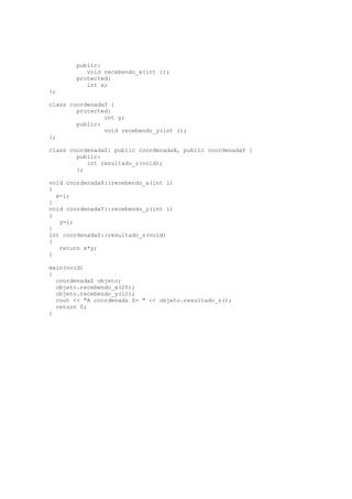 public:
void recebendo_x(int i);
protected:
int x;
};
class coordenadaY {
protected:
int y;
public:
void recebendo_y(int i);
};
class coordenadaZ: public coordenadaX, public coordenadaY {
public:
int resultado_z(void);
};
void coordenadaX::recebendo_x(int i)
{
x=i;
}
void coordenadaY::recebendo_y(int i)
{
y=i;
}
int coordenadaZ::resultado_z(void)
{
return x*y;
}
main(void)
{
coordenadaZ objeto;
objeto.recebendo_x(20);
objeto.recebendo_y(12);
cout << "A coordenada Z= " << objeto.resultado_z();
return 0;
}
 