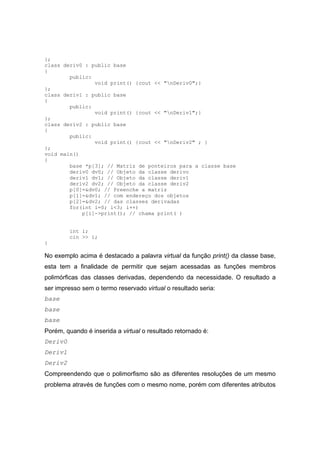 };
class deriv0 : public base
{
public:
void print() {cout << "nDeriv0";}
};
class deriv1 : public base
{
public:
void print() {cout << "nDeriv1";}
};
class deriv2 : public base
{
public:
void print() {cout << "nDeriv2" ; }
};
void main()
{
base *p[3]; // Matriz de ponteiros para a classe base
deriv0 dv0; // Objeto da classe derivo
deriv1 dv1; // Objeto da classe deriv1
deriv2 dv2; // Objeto da classe deriv2
p[0]=&dv0; // Preenche a matriz
p[1]=&dv1; // com endereço dos objetos
p[2]=&dv2; // das classes derivadas
for(int i=0; i<3; i++)
p[i]->print(); // chama print( )
int i;
cin >> i;
}
No exemplo acima é destacado a palavra virtual da função print() da classe base,
esta tem a finalidade de permitir que sejam acessadas as funções membros
polimórficas das classes derivadas, dependendo da necessidade. O resultado a
ser impresso sem o termo reservado virtual o resultado seria:
base
base
base
Porém, quando é inserida a virtual o resultado retornado é:
Deriv0
Deriv1
Deriv2
Compreendendo que o polimorfismo são as diferentes resoluções de um mesmo
problema através de funções com o mesmo nome, porém com diferentes atributos
 