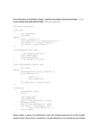 Uma hierarquia é mostrada a seguir, usando uma classe base denominada List
e uma classe derivada denominada TotalingList:
#include <iostream.h>
class List
{
int array[100];
int count;
public:
List(): count(0) {}
void Insert(int n) { array[count++]=n; }
int Get(int i) { return array[i]; }
int Size() { return count; }
};
void ManipList(List list)
{
// do things to the list
list.Insert(100);
list.Insert(200);
// do things to the list
}
class TotalingList: public List
{
int total;
public:
TotalingList(): List(), total(0) {}
void Insert(int n)
{
total += n;
List::Insert(n);
}
int GetTotal() { return total; }
};
void main()
{
TotalingList list;
int x;
list.Insert(10);
list.Insert(5);
cout << list.GetTotal() << endl;
ManipList(list);
cout << list.GetTotal() << endl;
for (x=0; x < list.Size(); x++)
cout << list.Get(x) << ' ';
cout << endl;
}
Nesse código, a classe List implementa a lista mais simples possível com as três funções
membro Insert, Get e Size e o construtor. A função ManipList é um exemplo de uma função
 