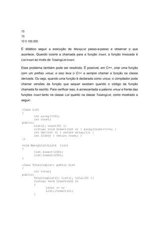 15
15
10 5 100 200
É didático seguir a execução de ManipList passo-a-passo e observar o que
acontece. Quando ocorre a chamada para a função Insert, a função invocada é
List:Insert ao invés de TotalingList:Insert.
Esse problema também pode ser resolvido. É possível, em C++, criar uma função
com um prefixo virtual, e isso leva o C++ a sempre chamar a função na classe
derivada. Ou seja, quando uma função é declarada como virtual, o compilador pode
chamar versões da função que sequer existiam quando o código da função
chamada foi escrito. Para verificar isso, é acrescentada a palavra virtual a frente das
funções Insert tanto na classe List quanto na classe TotalingList, como mostrado a
seguir:
class List
{
int array[100];
int count;
public:
List(): count(0) {}
virtual void Insert(int n) { array[count++]=n; }
int Get(int i) { return array[i]; }
int Size() { return count; }
};
void ManipList(List& list)
{
list.Insert(100);
list.Insert(200);
}
class TotalingList: public List
{
int total;
public:
TotalingList(): List(), total(0) {}
virtual void Insert(int n)
{
total += n;
List::Insert(n);
}
 