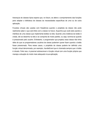 hierarquia de classes típica espera que, no futuro, se altere o comportamento das funções
para adaptar a biblioteca de classes às necessidades específicas de uma ou de outra
aplicação.
Funções virtuais são usadas com freqüência quando o projetista da classe não pode
realmente saber o que será feito com a classe no futuro. Suponha que você está usando a
interface de uma classe que implementa botões na tela. Quando uma instância do botão é
criada, ele se desenha na tela e se comporta de modo padrão, ou seja, ilumina-se quando
é pressionado pelo usuário. Entretanto, o programador que projetou essa classe não tinha
idéia do que os programadores usuários da classe poderiam querer fazer quando o botão
fosse pressionado. Para esses casos, o projetista da classe poderia ter definido uma
função virtual denominada, por exemplo, handleEvent que é chamada sempre que o botão
é clicado. Feito isso, é possível sobrescrever a função virtual com uma função própria que
maneja a situação do modo mais adequado à sua aplicação.
 