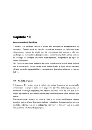 Capítulo 10
Manuseamento de Arquivos
O trabalho com variáveis comuns e vetores são armazenados temporariamente no
computador. Existem casos em que são necessárias armazenar os dados por tempo
indeterminado, variando de acordo com as necessidades dos usuários, e não com
liga/desliga dos computadores. Esse processo de reiniciar o computador recria a alocação
de endereços da memória temporária automaticamente, independente de ações do
sistema operacional.
Para contribuir com essas necessidades existe a possibilidade de criação de arquivos
para a armazenagem dos dados por tempo indeterminado. A seguir são apresentadas
rotinas e comandos que possibilitam o manuseamento de arquivos utilizando os recursos
do C++.
10.1 Abrindo Arquivos
A linguagem C++, assim como a maioria das outras linguagens de programação,
compreendem os arquivos como sendo seqüências de bytes. Cada arquivo possui um
delimitador ou um byte específico para indicar o seu final, sendo no caso byte o seu
número equivalente é armazenado em estrutura administrativa dos dados mantidos pelo
sistema.
Quando um arquivo é aberto um objeto é criado e um stream (seqüência de bytes) é
associado a ele. A criação de arquivos pode ser realizada de diversas maneiras, porém a
orientada a objetos deve ter os cabeçalhos <iostream> e <fstream> para a abertura,
manuseamento e fechamento dos arquivos.
 