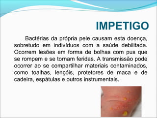 IMPETIGO 
Bactérias da própria pele causam esta doença, 
sobretudo em indivíduos com a saúde debilitada. 
Ocorrem lesões em forma de bolhas com pus que 
se rompem e se tornam feridas. A transmissão pode 
ocorrer ao se compartilhar materiais contaminados, 
como toalhas, lençóis, protetores de maca e de 
cadeira, espátulas e outros instrumentais. 
 