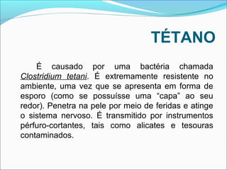 TÉTANO 
É causado por uma bactéria chamada 
Clostridium tetani. É extremamente resistente no 
ambiente, uma vez que se apresenta em forma de 
esporo (como se possuísse uma “capa” ao seu 
redor). Penetra na pele por meio de feridas e atinge 
o sistema nervoso. É transmitido por instrumentos 
pérfuro-cortantes, tais como alicates e tesouras 
contaminados. 
 