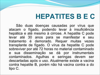 HEPATITES B E C 
São duas doenças causadas por vírus que 
atacam o fígado, podendo levar à insuficiência 
hepática e até mesmo à cirrose. A hepatite C pode 
levar até 30 anos para se manifestar e seu 
tratamento é demorado. Requer muitas vezes 
transplante de fígado. O vírus da hepatite C pode 
sobreviver por até 72 horas no material contaminado 
e sua disseminação se dá por instrumentais 
contaminados. Agulhas e seringas devem ser 
descartadas após o uso. Atualmente existe a vacina 
contra hepatite B, porém não há vacina contra a do 
tipo C. 
 
