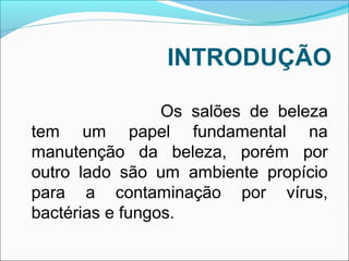 INTRODUÇÃO 
Os salões de beleza 
tem um papel fundamental na 
manutenção da beleza, porém por 
outro lado são um ambiente propício 
para a contaminação por vírus, 
bactérias e fungos. 
 