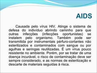 AIDS 
Causada pelo vírus HIV. Atinge o sistema de 
defesa do indivíduo abrindo caminho para que 
outras infecções (infecções oportunistas) se 
instalem pelo organismo. Também pode ser 
transmitida por instrumentais pérfuro-cortantes não 
esterilizados e contaminados com sangue ou por 
agulhas e seringas reutilizadas. É um vírus pouco 
resistente no ambiente. Porém, por se tratar de uma 
doença incurável, o risco de contaminação deve ser 
sempre considerado, e as normas de esterilização e 
descarte de materiais seguidas à risca. 
 