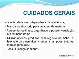 CUIDADOS GERAIS 
- O salão deve ser independente de residência; 
- Possuir local próprio para lavagem de material; 
- Apresentar-se limpo, organizado e possuir ventilação 
e circulação de ar; 
- Utilizar apenas produtos com registro na ANVISA. 
Isto vale para esmaltes, cremes, shampoos, tinturas, 
maquiagens, etc.; 
- Possuir licença sanitária. 
Fonte: ANVISA 
 