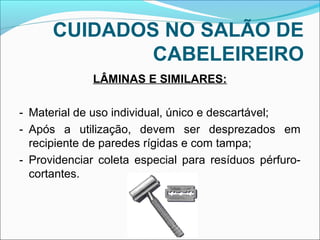 CUIDADOS NO SALÃO DE 
CABELEIREIRO 
LÂMINAS E SIMILARES: 
- Material de uso individual, único e descartável; 
- Após a utilização, devem ser desprezados em 
recipiente de paredes rígidas e com tampa; 
- Providenciar coleta especial para resíduos pérfuro-cortantes. 
 