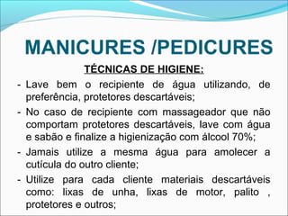 MANICURES /PEDICURES 
TÉCNICAS DE HIGIENE: 
- Lave bem o recipiente de água utilizando, de 
preferência, protetores descartáveis; 
- No caso de recipiente com massageador que não 
comportam protetores descartáveis, lave com água 
e sabão e finalize a higienização com álcool 70%; 
- Jamais utilize a mesma água para amolecer a 
cutícula do outro cliente; 
- Utilize para cada cliente materiais descartáveis 
como: lixas de unha, lixas de motor, palito , 
protetores e outros; 
 