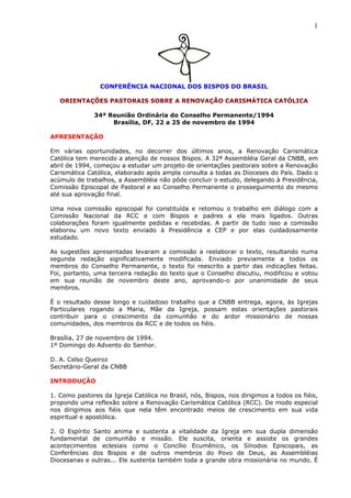 1
CONFERÊNCIA NACIONAL DOS BISPOS DO BRASIL
ORIENTAÇÕES PASTORAIS SOBRE A RENOVAÇÃO CARISMÁTICA CATÓLICA
34ª Reunião Ordinária do Conselho Permanente/1994
Brasília, DF, 22 a 25 de novembro de 1994
APRESENTAÇÃO
Em várias oportunidades, no decorrer dos últimos anos, a Renovação Carismática
Católica tem merecido a atenção de nossos Bispos. A 32ª Assembléia Geral da CNBB, em
abril de 1994, começou a estudar um projeto de orientações pastorais sobre a Renovação
Carismática Católica, elaborado após ampla consulta a todas as Dioceses do País. Dado o
acúmulo de trabalhos, a Assembléia não pôde concluir o estudo, delegando à Presidência,
Comissão Episcopal de Pastoral e ao Conselho Permanente o prosseguimento do mesmo
até sua aprovação final.
Uma nova comissão episcopal foi constituída e retomou o trabalho em diálogo com a
Comissão Nacional da RCC e com Bispos e padres a ela mais ligados. Outras
colaborações foram igualmente pedidas e recebidas. A partir de tudo isso a comissão
elaborou um novo texto enviado à Presidência e CEP e por elas cuidadosamente
estudado.
As sugestões apresentadas levaram a comissão a reelaborar o texto, resultando numa
segunda redação significativamente modificada. Enviado previamente a todos os
membros do Conselho Permanente, o texto foi reescrito a partir das indicações feitas.
Foi, portanto, uma terceira redação do texto que o Conselho discutiu, modificou e votou
em sua reunião de novembro deste ano, aprovando-o por unanimidade de seus
membros.
É o resultado desse longo e cuidadoso trabalho que a CNBB entrega, agora, às Igrejas
Particulares rogando a Maria, Mãe da Igreja, possam estas orientações pastorais
contribuir para o crescimento da comunhão e do ardor missionário de nossas
comunidades, dos membros da RCC e de todos os fiéis.
Brasília, 27 de novembro de 1994.
1º Domingo do Advento do Senhor.
D. A. Celso Queiroz
Secretário-Geral da CNBB
INTRODUÇÃO
1. Como pastores da Igreja Católica no Brasil, nós, Bispos, nos dirigimos a todos os fiéis,
propondo uma reflexão sobre a Renovação Carismática Católica (RCC). De modo especial
nos dirigimos aos fiéis que nela têm encontrado meios de crescimento em sua vida
espiritual e apostólica.
2. O Espírito Santo anima e sustenta a vitalidade da Igreja em sua dupla dimensão
fundamental de comunhão e missão. Ele suscita, orienta e assiste os grandes
acontecimentos eclesiais como o Concílio Ecumênico, os Sínodos Episcopais, as
Conferências dos Bispos e de outros membros do Povo de Deus, as Assembléias
Diocesanas e outras... Ele sustenta também toda a grande obra missionária no mundo. É
 