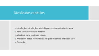 Divisão dos capítulos
 1 Introdução – introdução metodológica e contextualização do tema
 2 Parte teórico-conceitual do tema
 3 Adesão da parte teórica ao estudo
 4 Análise dos dados, resultados da pesquisa de campo, análise do caso
 5 Conclusão
 