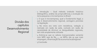 Divisão dos
capítulos
Desenvolvimento
Regional
 1 Introdução – Qual método (método histórico
bibliográfico, análise da jurisprudência); a evolução do
tema pequena e microempresa no Brasil
 2 O que é microempresa, qual o fundamento legal, o
que é desenvolvimento regional, vantagens previstas
na legislação
 3 No início era visto com resistência, vedação a
restrição em razão da sede, contudo em razão da
necessidade de diminuir as desigualdades regionais,
tem sido amplamente utilizada
 4 Estima-se que os valores transacionados somente
com MPE seja de R$___, as MPEs são as que mais
empregam, dinamização da economia local/regional
 5 Conclusão
 