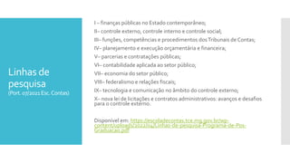Linhas de
pesquisa
(Port.07/2021Esc.Contas)
I – finanças públicas no Estado contemporâneo;
II– controle externo, controle interno e controle social;
III– funções, competências e procedimentos dosTribunais de Contas;
IV– planejamento e execução orçamentária e financeira;
V– parcerias e contratações públicas;
VI– contabilidade aplicada ao setor público;
VII– economia do setor público;
VIII– federalismo e relações fiscais;
IX– tecnologia e comunicação no âmbito do controle externo;
X– nova lei de licitações e contratos administrativos: avanços e desafios
para o controle externo.
Disponível em: https://escoladecontas.tce.mg.gov.br/wp-
content/uploads/2022/04/Linhas-de-pesquisa-Programa-de-Pos-
Graduacao.pdf
 