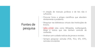 Fontes de
pesquisa
 A citação de manuais jurídicos e de leis não é
suficiente.
 Procurar livros e artigos científicos que abordem
diretamente o problema.
 Pesquisar nas bibliotecas virtuais das Instituições de
Ensino.
 NÃO CITAR sites como Wikipedia, JusNavigandi,
blogs e outros que não tenham controle de
conteúdo.
 Analisar com cuidado notícias de jornais e revistas.
 Sempre pesquisar súmulas (TCE, TCU, STJ, STF),
súmulas vinculantes
 