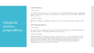 Citação de
norma e
jurisprudência
5.11.9.3 Normas
• Autor-data
O Código Civil, em seu art. 70, informa que “É também domicílio da pessoa natural,
quanto às relações concernentes à profissão, o lugar onde esta é exercida”. (BRASIL,
2005, p. 635).
• Nota de rodapé
BRASIL. Código Civil (2005). Código Civil. 56. ed. São Paulo: Saraiva, 2005. 1.350
p.
5.11.9.4 Jurisprudência
• Autor-data
De acordo com a Apelação Cível n. 1.0514.08.035309-7/003, do Tribunal de Justiça
de Minas Gerais, é de responsabilidade do apelante [...].
• Nota de rodapé
MINAS GERAIS. Tribunal de Justiça. Apelação Cível n. 1.0514.08.035309-7/003.
Apelante: Instituto de Previdência Municipal de Conceição Pará. Apelado: Enoch
Leonardo Santos. Relator: Des. Moreira Diniz. Belo Horizonte, 8 ago. 2013.
Disponível em: http://www.tjmg. jus.br/portal/jurisprudencia/consulta-de-
jurisprudencia/>. Acesso em: 15 set. 2015.
 