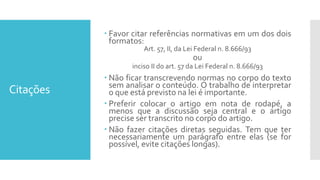 Citações
 Favor citar referências normativas em um dos dois
formatos:
Art. 57, II, da Lei Federal n. 8.666/93
ou
inciso II do art. 57 da Lei Federal n. 8.666/93
 Não ficar transcrevendo normas no corpo do texto
sem analisar o conteúdo. O trabalho de interpretar
o que está previsto na lei é importante.
 Preferir colocar o artigo em nota de rodapé, a
menos que a discussão seja central e o artigo
precise ser transcrito no corpo do artigo.
 Não fazer citações diretas seguidas. Tem que ter
necessariamente um parágrafo entre elas (se for
possível, evite citações longas).
 