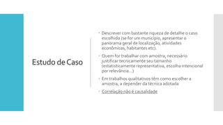 Estudo deCaso
 Descrever com bastante riqueza de detalhe o caso
escolhido (se for um município, apresentar o
panorama geral de localização, atividades
econômicas, habitantes etc).
 Quem for trabalhar com amostra, necessário
justificar tecnicamente seu tamanho
(estatisticamente representativa, escolha intencional
por relevância...)
 Em trabalhos qualitativos têm como escolher a
amostra, a depender da técnica adotada
 Correlação não é causalidade
 