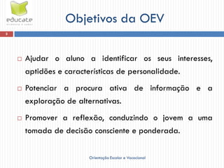 Objetivos da OEV
3




       Ajudar o aluno a identificar os seus interesses,
        aptidões e características de personalidade.
       Potenciar a procura ativa de informação e a
        exploração de alternativas.
       Promover a reflexão, conduzindo o jovem a uma
        tomada de decisão consciente e ponderada.

                        Orientação Escolar e Vocacional
 