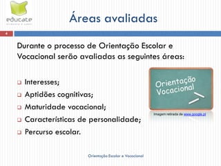 Áreas avaliadas
4


    Durante o processo de Orientação Escolar e
    Vocacional serão avaliadas as seguintes áreas:

       Interesses;
       Aptidões cognitivas;
       Maturidade vocacional;
                                                           Imagem retirada de www.google.pt
       Características de personalidade;
       Percurso escolar.

                         Orientação Escolar e Vocacional
 