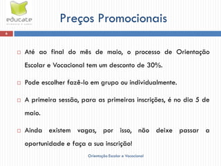 Preços Promocionais
6




       Até ao final do mês de maio, o processo de Orientação
        Escolar e Vocacional tem um desconto de 30%.

       Pode escolher fazê-lo em grupo ou individualmente.

       A primeira sessão, para as primeiras inscrições, é no dia 5 de
        maio.

       Ainda existem vagas, por isso, não deixe passar a
        oportunidade e faça a sua inscrição!
                             Orientação Escolar e Vocacional
 