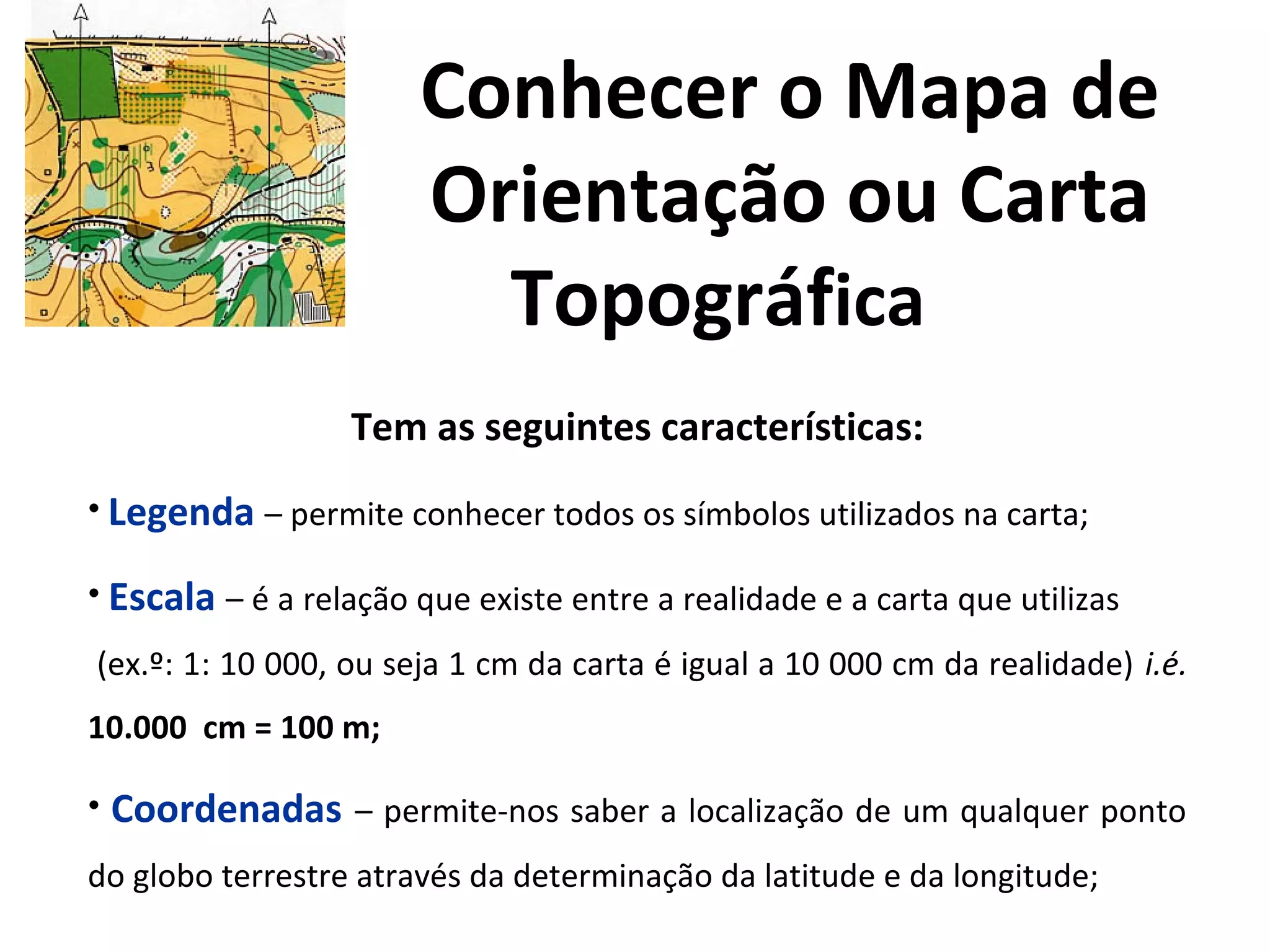 Conhecer o Mapa de
Orientação ou Carta
Topográfica
Tem as seguintes características:
• Legenda – permite conhecer todos os símbolos utilizados na carta;
• Escala – é a relação que existe entre a realidade e a carta que utilizas
(ex.º: 1: 10 000, ou seja 1 cm da carta é igual a 10 000 cm da realidade) i.é.
10.000 cm = 100 m;
• Coordenadas – permite-nos saber a localização de um qualquer ponto
do globo terrestre através da determinação da latitude e da longitude;
 