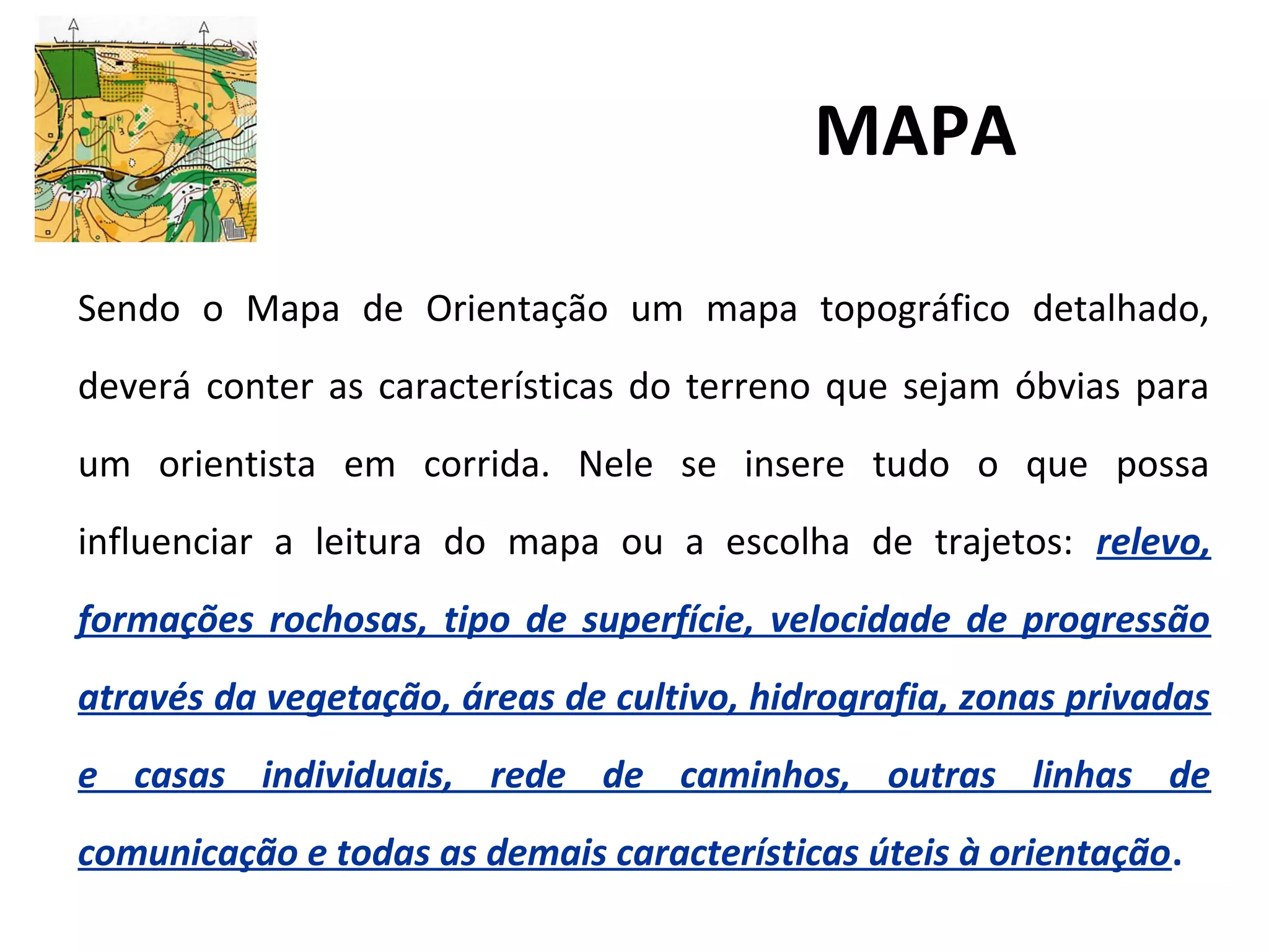 MAPA
Sendo o Mapa de Orientação um mapa topográfico detalhado,
deverá conter as características do terreno que sejam óbvias para
um orientista em corrida. Nele se insere tudo o que possa
influenciar a leitura do mapa ou a escolha de trajetos: relevo,
formações rochosas, tipo de superfície, velocidade de progressão
através da vegetação, áreas de cultivo, hidrografia, zonas privadas
e casas individuais, rede de caminhos, outras linhas de
comunicação e todas as demais características úteis à orientação.
 