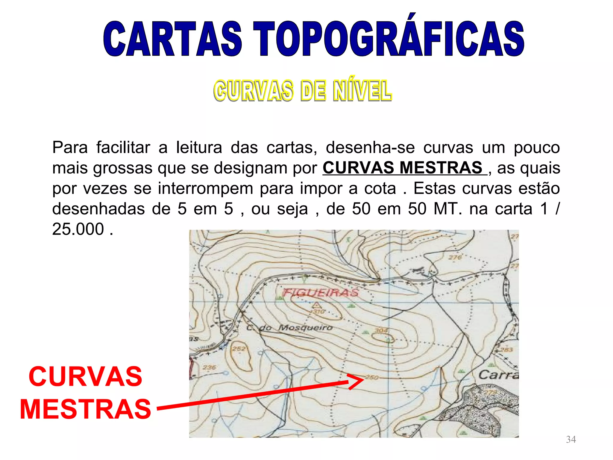 Para facilitar a leitura das cartas, desenha-se curvas um pouco
mais grossas que se designam por CURVAS MESTRAS , as quais
por vezes se interrompem para impor a cota . Estas curvas estão
desenhadas de 5 em 5 , ou seja , de 50 em 50 MT. na carta 1 /
25.000 .
34
CURVAS
MESTRAS
 