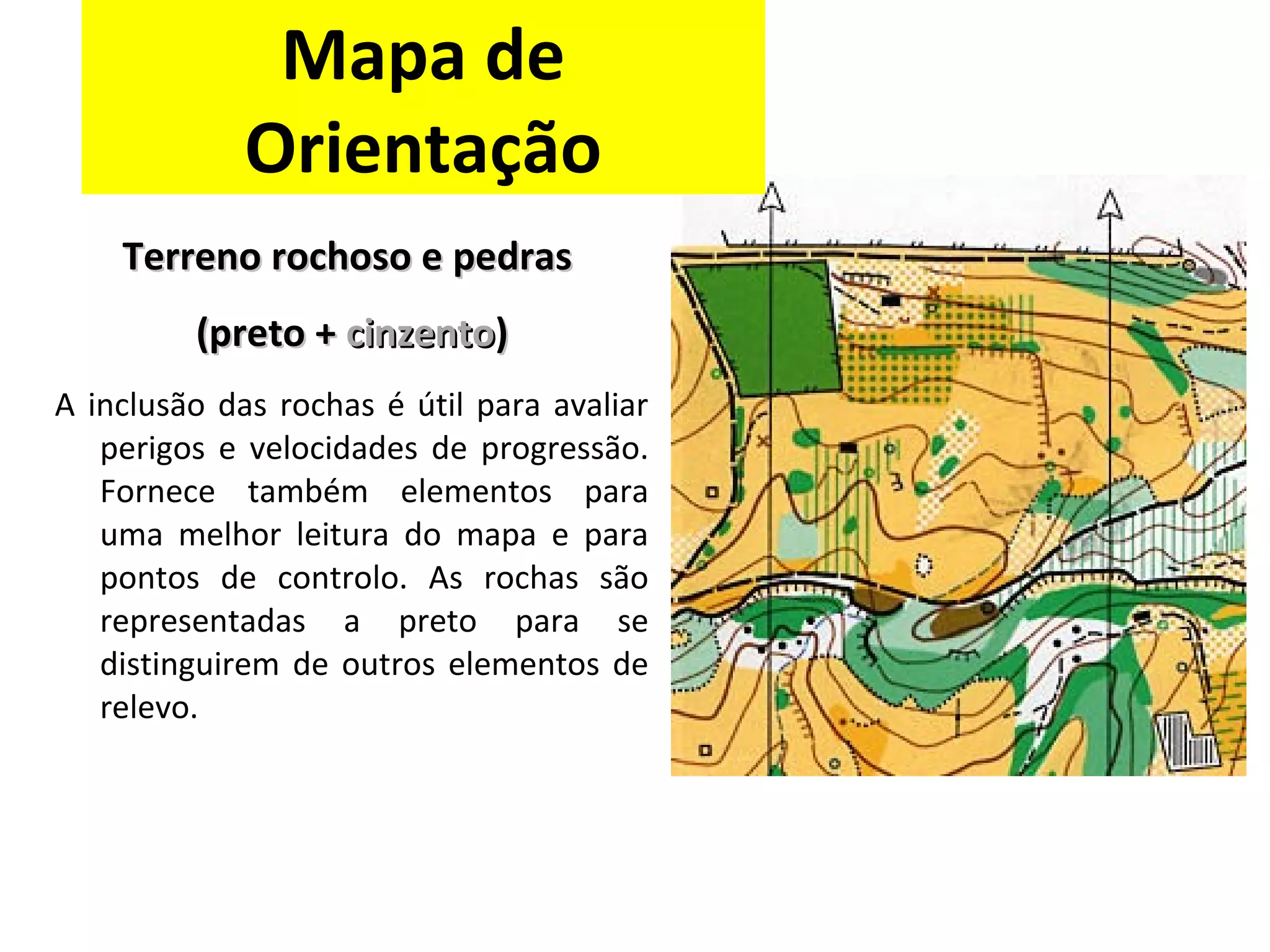 Terreno rochoso eTerreno rochoso e pedraspedras
(preto +(preto + cinzentocinzento))
A inclusão das rochas é útil para avaliar
perigos e velocidades de progressão.
Fornece também elementos para
uma melhor leitura do mapa e para
pontos de controlo. As rochas são
representadas a preto para se
distinguirem de outros elementos de
relevo.
Mapa de
Orientação
 