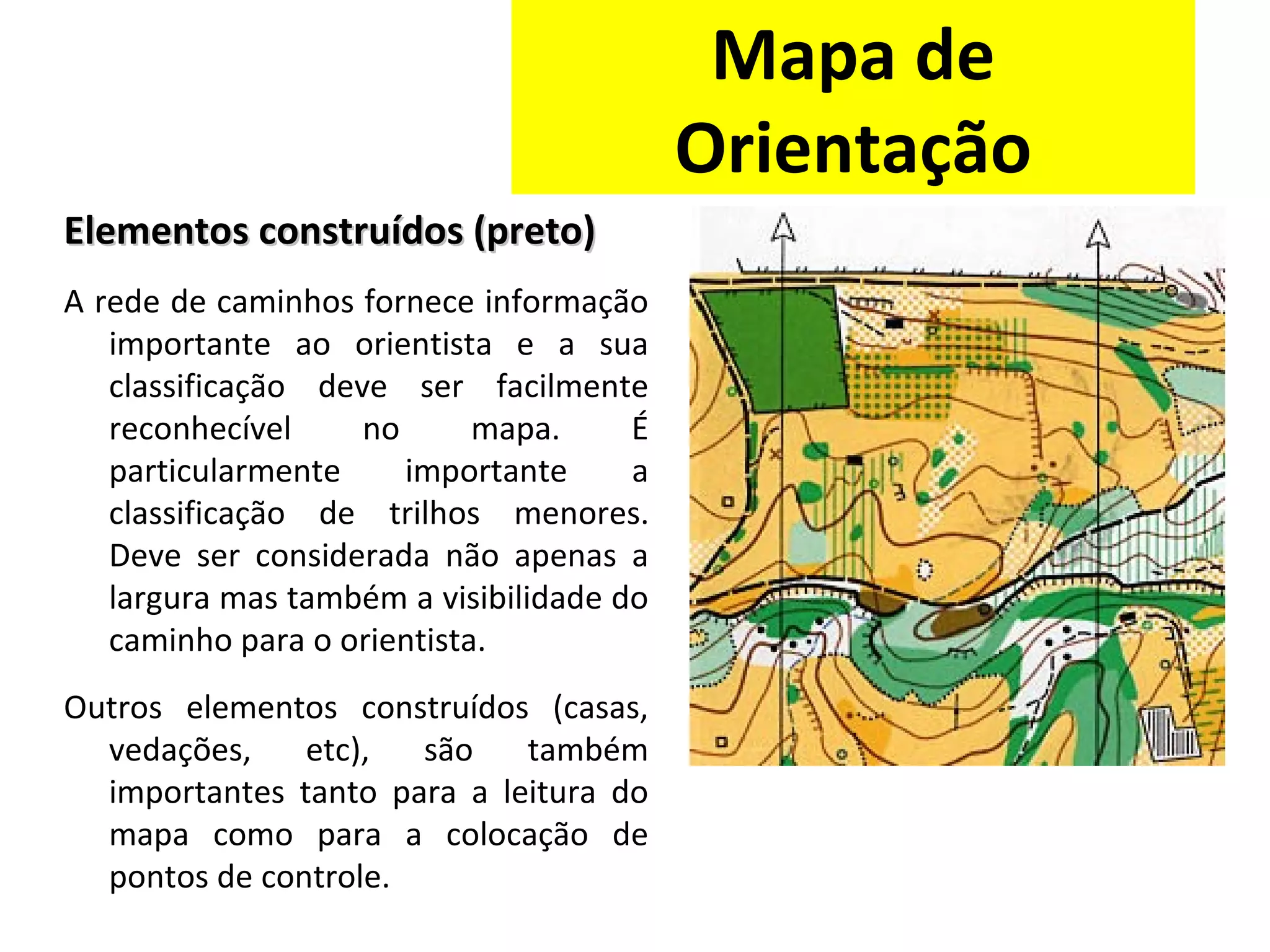 Elementos construídos (preto)Elementos construídos (preto)
A rede de caminhos fornece informação
importante ao orientista e a sua
classificação deve ser facilmente
reconhecível no mapa. É
particularmente importante a
classificação de trilhos menores.
Deve ser considerada não apenas a
largura mas também a visibilidade do
caminho para o orientista.
Outros elementos construídos (casas,
vedações, etc), são também
importantes tanto para a leitura do
mapa como para a colocação de
pontos de controle.
Mapa de
Orientação
 