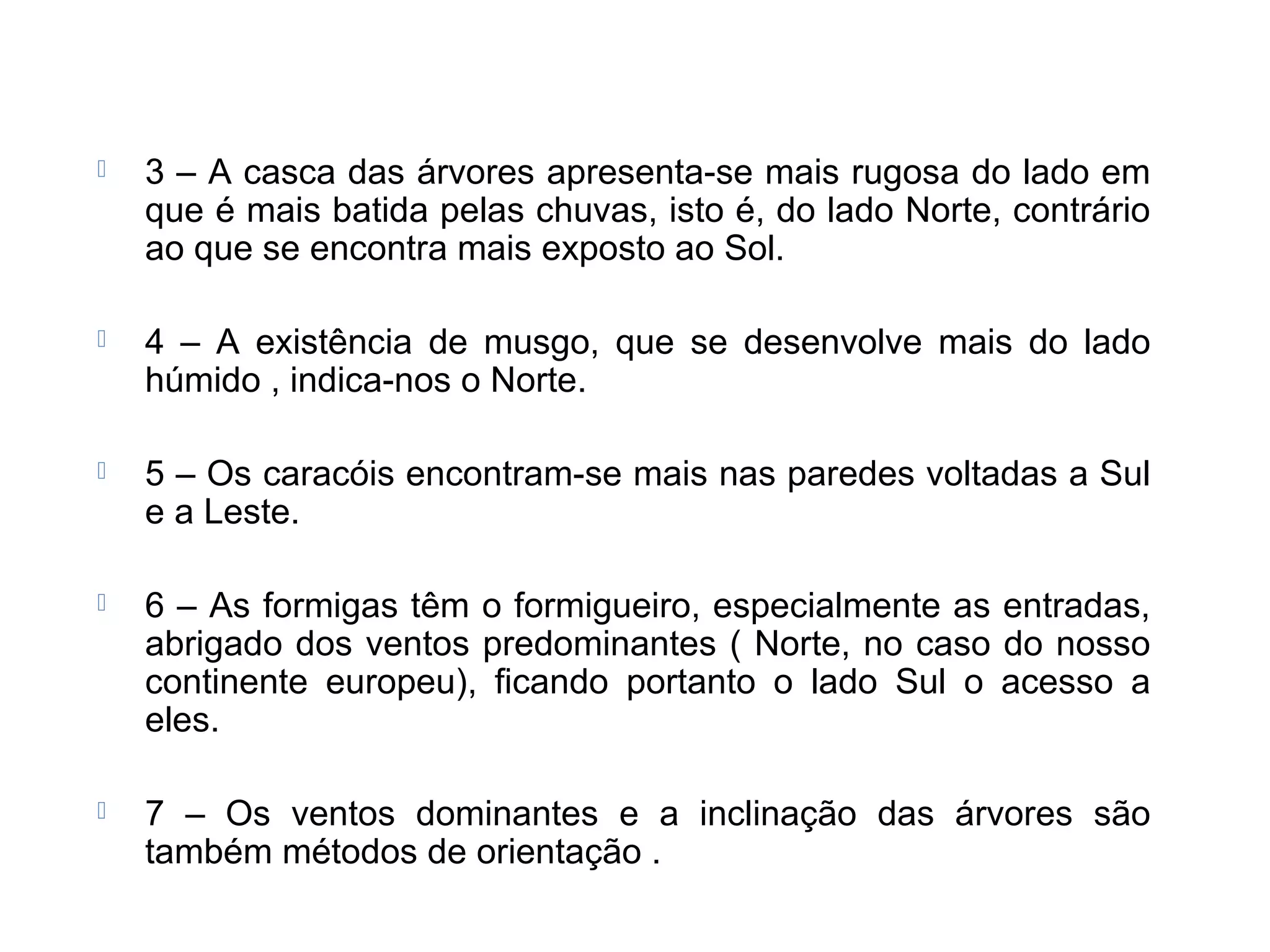  3 – A casca das árvores apresenta-se mais rugosa do lado em
que é mais batida pelas chuvas, isto é, do lado Norte, contrário
ao que se encontra mais exposto ao Sol.
 4 – A existência de musgo, que se desenvolve mais do lado
húmido , indica-nos o Norte.
 5 – Os caracóis encontram-se mais nas paredes voltadas a Sul
e a Leste.
 6 – As formigas têm o formigueiro, especialmente as entradas,
abrigado dos ventos predominantes ( Norte, no caso do nosso
continente europeu), ficando portanto o lado Sul o acesso a
eles.
 7 – Os ventos dominantes e a inclinação das árvores são
também métodos de orientação .
 