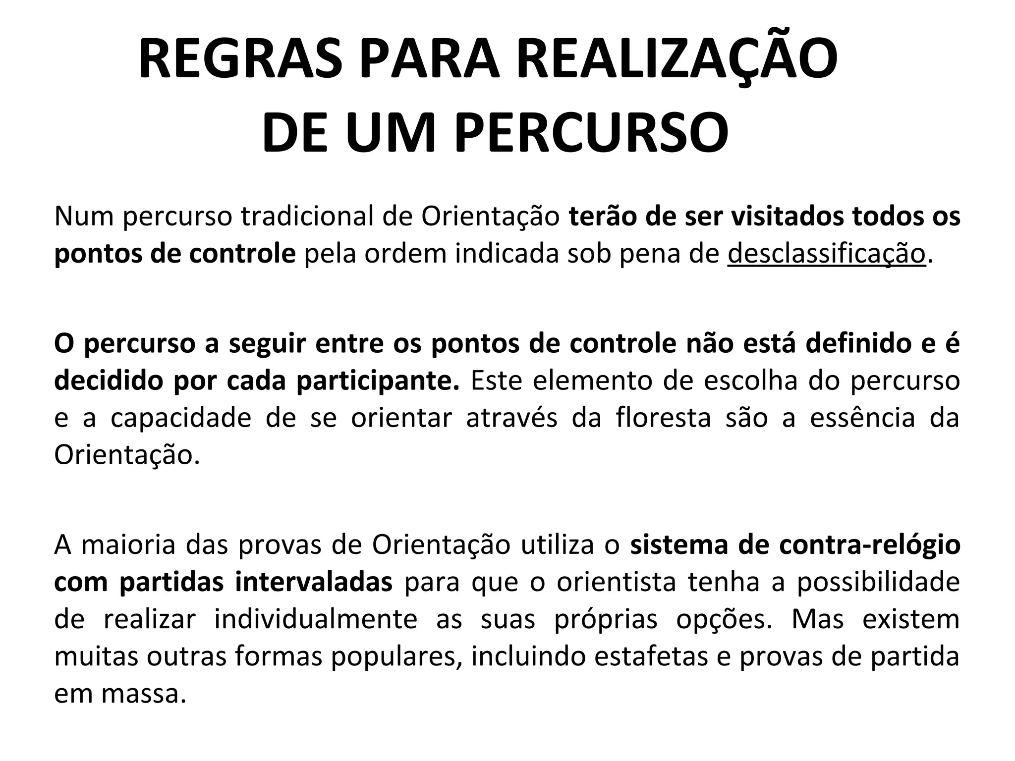REGRAS PARA REALIZAÇÃO
DE UM PERCURSO
Num percurso tradicional de Orientação terão de ser visitados todos os
pontos de controle pela ordem indicada sob pena de desclassificação.
O percurso a seguir entre os pontos de controle não está definido e é
decidido por cada participante. Este elemento de escolha do percurso
e a capacidade de se orientar através da floresta são a essência da
Orientação.
A maioria das provas de Orientação utiliza o sistema de contra-relógio
com partidas intervaladas para que o orientista tenha a possibilidade
de realizar individualmente as suas próprias opções. Mas existem
muitas outras formas populares, incluindo estafetas e provas de partida
em massa.
 