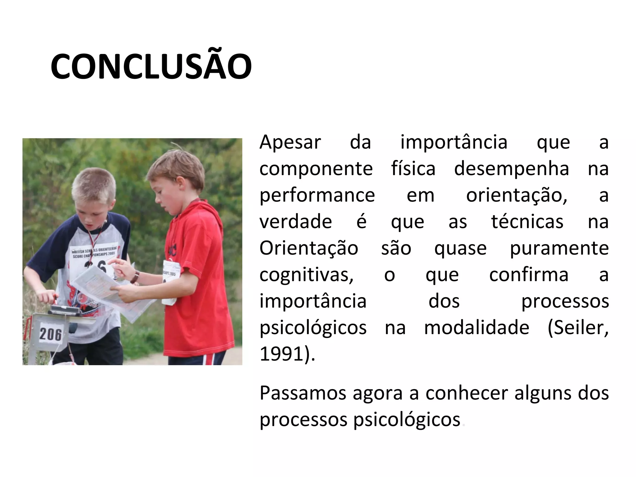 CONCLUSÃO
Apesar da importância que a
componente física desempenha na
performance em orientação, a
verdade é que as técnicas na
Orientação são quase puramente
cognitivas, o que confirma a
importância dos processos
psicológicos na modalidade (Seiler,
1991).
Passamos agora a conhecer alguns dos
processos psicológicos.
 