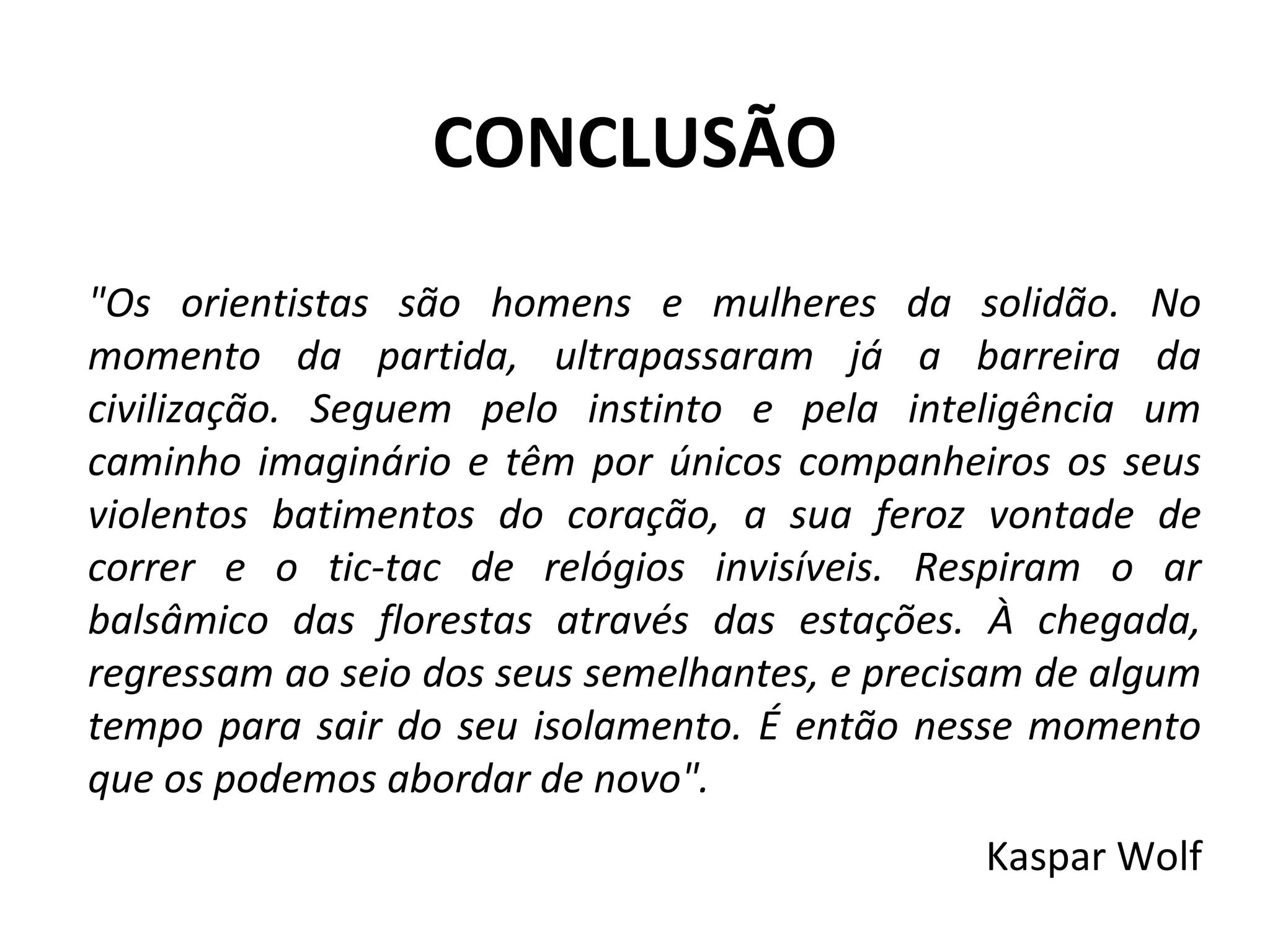 CONCLUSÃO
"Os orientistas são homens e mulheres da solidão. No
momento da partida, ultrapassaram já a barreira da
civilização. Seguem pelo instinto e pela inteligência um
caminho imaginário e têm por únicos companheiros os seus
violentos batimentos do coração, a sua feroz vontade de
correr e o tic-tac de relógios invisíveis. Respiram o ar
balsâmico das florestas através das estações. À chegada,
regressam ao seio dos seus semelhantes, e precisam de algum
tempo para sair do seu isolamento. É então nesse momento
que os podemos abordar de novo".
Kaspar Wolf
 
