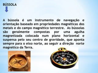 BÚSSOLAA bússola é um instrumento de navegação e orientação baseado em propriedades magnéticas dos metais e do campo magnético terrestre.  As bússolas são geralmente compostas por uma agulha magnetizada colocada num plano horizontal e suspensa pelo seu centro de gravidade, que aponta sempre para o eixo norte, ao seguir a direção  norte magnético da Terra.