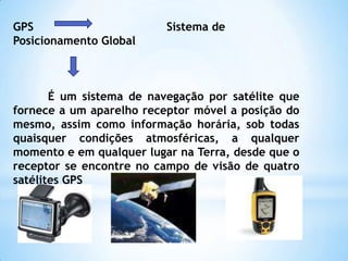 GPS                                      Sistema de Posicionamento GlobalÉ um sistema de navegação por satélite que fornece a um aparelho receptor móvel a posição do mesmo, assim como informação horária, sob todas quaisquer condições atmosféricas, a qualquer momento e em qualquer lugar na Terra, desde que o receptor se encontre no campo de visão de quatro satélites GPS