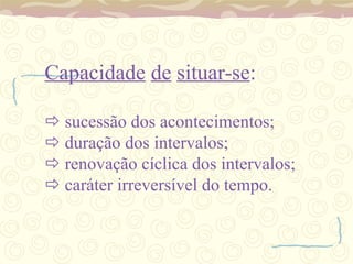 Capacidade   de   situar-se :   sucessão dos acontecimentos;   duração dos intervalos;   renovação cíclica dos intervalos;   caráter irreversível do tempo. 