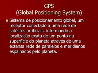 GPS
(Global Positioning System)


Sistema de posicionamento global, um
receptor conectado a uma rede de
satélites artificiais, informando a
localização exata de um ponto na
superfície do planeta através de uma
extensa rede de paralelos e meridianos
espalhados pelo planeta.

 