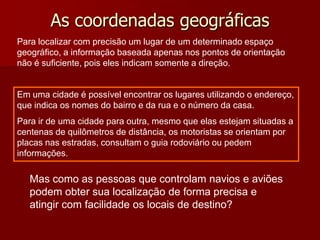 As coordenadas geográficas
Para localizar com precisão um lugar de um determinado espaço
geográfico, a informação baseada apenas nos pontos de orientação
não é suficiente, pois eles indicam somente a direção.

Em uma cidade é possível encontrar os lugares utilizando o endereço,
que indica os nomes do bairro e da rua e o número da casa.
Para ir de uma cidade para outra, mesmo que elas estejam situadas a
centenas de quilômetros de distância, os motoristas se orientam por
placas nas estradas, consultam o guia rodoviário ou pedem
informações.

Mas como as pessoas que controlam navios e aviões
podem obter sua localização de forma precisa e
atingir com facilidade os locais de destino?

 