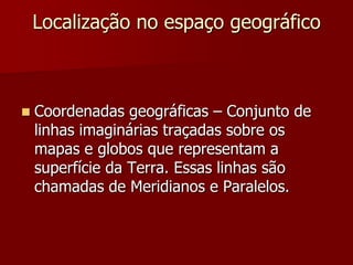 Localização no espaço geográfico



Coordenadas geográficas – Conjunto de
linhas imaginárias traçadas sobre os
mapas e globos que representam a
superfície da Terra. Essas linhas são
chamadas de Meridianos e Paralelos.

 